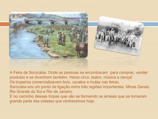 A Feira de Sorocaba. Onde as pessoas se encontravam para comprar, vender
produtos e se divertirem também. Havia circo, teatro, música e dança!
Os tropeiros comercializavam bois, cavalos e mulas nas feiras.
Sorocaba era um ponto de ligação entre três regiões importantes: Minas Gerais,
Rio Grande do Sul e Rio de Janeiro.
É no caminho dessas tropas que vão se formando os arraiais que se tornaram
grande parte das cidades que conhecemos hoje.
 