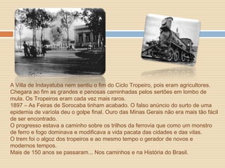 A Villa de Indayatuba nem sentiu o fim do Ciclo Tropeiro, pois eram agricultores.
Chegara ao fim as grandes e penosas caminhadas pelos sertões em lombo de
mula. Os Tropeiros eram cada vez mais raros.
1897 – As Feiras de Sorocaba tinham acabado. O falso anúncio do surto de uma
epidemia de varíola deu o golpe final. Ouro das Minas Gerais não era mais tão fácil
de ser encontrado.
O progresso estava a caminho sobre os trilhos da ferrovia que como um monstro
de ferro e fogo dominava e modificava a vida pacata das cidades e das vilas.
O trem foi o algoz dos tropeiros e ao mesmo tempo o gerador de novos e
modernos tempos.
Mais de 150 anos se passaram... Nos caminhos e na História do Brasil.
 