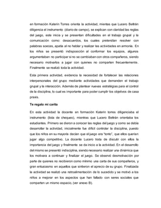 en formación Katerin Torres orienta la actividad, mientas que Lucero Beltrán
diligencia el instrumento (diario de campo), se explican con claridad las reglas
del juego, este inicia y se presentan dificultades en el trabajo grupal y la
comunicación como: desacuerdos, los cuales pretendían resolver con
palabras soeces, apatía al no hablar y realizar las actividades en armonía. En
los niños se presentó indisposición al conformar los equipos, algunos
argumentaban no participar si no se cambiaban con otros compañeros, siendo
necesario motivarlos a jugar con quienes no comparten frecuentemente.
Finalmente se realizó toda la actividad.
Esta primera actividad, evidencia la necesidad de fortalecer las relaciones
interpersonales del grupo mediante actividades que demanden el trabajo
grupal y la interacción. Además de plantear nuevas estratégias para el control
de la disciplina, lo cual es importante para poder cumplir los objetivos de casa
praxis.
Te regalo mi carita
En esta actividad la docente en formación Katerin torres diligenciaba el
instrumento (lista de chequeo), mientras que Lucero Beltrán orientaba los
estudiantes. Primero se dieron a conocer las reglas del juego y como se debía
desarrollar la actividad, inicialmente fue difícil controlar la disciplina, puesto
que los niños en su mayoría decían que el juego era “tonto”, que ellos querían
jugar algo competitivo. La docente Lucero trata de discutir con ellos la
importancia del juego y finalmente se da inicio a la actividad. En el desarrollo
del mismo se presentó indisciplina, siendo necesario realizar una dinámica que
los motivara a continuar y finalizar el juego. Se observó desmotivación por
parte de quienes no recibieron como mínimo una carta de sus compañeros, y
gran entusiasmo en aquellos que sintieron el aprecio de su grupo. Finalizada
la actividad se realizó una retroalimentación de lo sucedido y se motivó a los
niños a mejorar en los aspectos que han fallado con seres sociales que
comparten un mismo espacio, (ver anexo B).
 