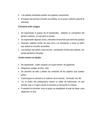  Las pelotas rebotadas pueden ser jugadas nuevamente.
 El equipo que primero enceste sus pelotas en el grupo contrario ganará la
actividad.
Corramos entre amigos
 Se organizarán 4 grupos de 10 estudiantes, elegirán un compañero del
género contrario, el cual será su pareja.
 Se organizarán algunos conos, indicando el recorrido que harán las parejas
 Después, saltarán dentro de unos aros y se devolverán a tocar un balón
que estará en el punto de partida.
 Las parejas que ganen cada sección, competirán al final para obtener una
pareja ganadora del juego
Juntos somos un equipo
 Se organizarán cuatro equipos con igual número de jugadores,
 integrando parejas de niño- niña;
 Se ubicarán de lado y atarán los cordones de los zapatos que quedan
juntos.
 Cada equipo se ubicará a un extremo de la cancha, formando una fila.
 En el centro del polideportivo estará un balón de baloncesto, el cual
tendrán que ir a coger cuando la docente en formación lo indique.
 Finalizada la actividad, todo el grupo se desplazará al aula de clase, para
diligenciar un test.
 