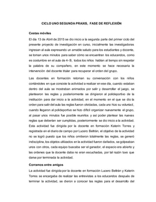 CICLO UNO SEGUNDA PRAXIS, FASE DE REFLEXIÓN
Cestas móviles
El día 13 de Abril de 2015 se dio inicio a la segunda parte del primer ciclo del
presente proyecto de investigación en curso, inicialmente las investigadoras
ingresan al aula expresando un amable saludo para los estudiantes y docente,
se toman unos minutos para saber cómo se encuentran los educandos, como
es costumbre en el aula de 4- B, todos los niños hablan al tiempo sin respetar
la palabra de su compañero, en este momento se hace necesaria la
intervención del docente titular para recuperar el orden del grupo.
Las docentes en formación retoman su conversación con los niños
contándoles en que consiste la actividad a realizar en ese día, cuando estaban
dentro del aula se mostraban animados por salir y desarrollar el juego, se
plantearon las reglas y posteriormente se dirigieron al polideportivo de la
institución para dar inicio a la actividad, en el momento en el que se dio la
orden para salir del aula las reglas fueron olvidadas, cada uno hizo su voluntad,
cuando llegaron al polideportivo se hizo difícil organizar nuevamente el grupo,
al pasar unos minutos fue posible reunirlos y así poder plantear las nuevas
reglas que deberían ser cumplidas, posteriormente se dio inicio a la actividad.
Esta actividad fue dirigida por la docente en formación Katerin Torres y
registrada en el diario de campo por Lucero Beltrán, el objetivo de la actividad
no se logró puesto que los niños omitieron totalmente las reglas, se generó
indisciplina, los objetos utilizados en la actividad fueron dañados, se golpeaban
unos con otros, cada equipo buscaba ser el ganador, el espacio era abierto y
las ordenes que la docente daba no eran escuchadas, por tal razón tuvo que
darse por terminada la actividad.
Corramos entre amigos
La actividad fue dirigida por la docente en formación Lucero Beltrán y Katerin
Torres se encargaba de realizar las entrevistas a los educandos después de
terminar la actividad, se dieron a conocer las reglas para el desarrollo del
 