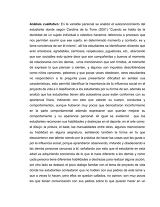 Análisis cualitativo: En la variable personal se analizó el autoconocimiento del
estudiante donde según Carolina de la Torre (2001) “Cuando se habla de la
identidad de un sujeto individual o colectivo hacemos referencia a procesos que
nos permiten asumir que ese sujeto, en determinado momento y contexto, es y
tiene conciencia de ser él mismo”, allí los estudiantes se identificaron diciendo que
eran amistosos, agradables, cariñosos, respetuosos, juguetones, etc., abarcando
que son sociables esto quiere decir que son compañeritas y buenos al momento
de relacionarse con los demás, unos mencionaron que son tímidos, al momento
de expresar lo que piensan o sienten, y algunos son inquietos describiéndose
como niños cansones, peleones y que pocas veces obedecen, otros estudiantes
no respondieron a la pregunta pues presentaron dificultad en señalar sus
características, esto permitió identificar la importancia de la influencia social en el
proyecto de vida e ir clasificando a los estudiantes por su forma de ser, además se
analizó que los estudiantes tienen alta autoestima pues están conformes con su
apariencia física, indicando con esto que valoran su cuerpo, conductas y
comportamientos, aunque hubieron muy pocos que demostraron inconformismo
en la parte comportamental además expresaron que querían mejorar su
comportamiento y su apariencia personal. Al igual se evidenció que los
estudiantes reconocen sus habilidades y destrezas en el deporte, en el arte como:
el dibujo, la pintura, el baile, las manualidades entre otras, algunos mencionaron
su habilidad en alguna asignatura, señalando también la forma en la que
descubrieron ese talento siendo por la práctica de hacer las cosas que les gusta o
por la influencia social, porque aprendieron observando, imitando y obedeciendo a
las demás personas cercanas a él, señalando con esto que el estudiante en esta
edad va adquiriendo conciencia de lo que lo hace diferente a los demás y como
cada persona tiene diferentes habilidades o destrezas para realizar alguna acción,
por otro lado se destacó el poco dialogo familiar con el tema de proyecto de vida
donde los estudiantes contestaron que no hablan con sus padres de este tema y
que a veces lo hacen, pero ellos se quedan callados, no opinan, son muy pocos
los que tienen comunicación con sus padres sobre lo que quieren hacer en un
 