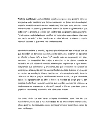 Análisis cualitativo: Las habilidades sociales que posee una persona para ser
aceptada y poder establecer una óptima relación con los demás son el asertividad,
empatía, expresión de sentimientos, emociones y liderazgo, estas permiten formar
interrelaciones saludables y gratificantes, además de ayudar a logra las metas que
cada quien se propone, a sentirse bien y sobre todo a expresarse adecuadamente.
Por otra parte, cada individuo se identifica por desarrollar unas más que otras, por
esta razón se realizó el test “habilidades sociales” el cual permitió reconocer la
habilidad social en la que sobre sale cada estudiante.
Teniendo en cuenta lo anterior, aquellos que manifestaron ser asertivos son los
que defienden los derechos cuando han sido lastimados, exponen las opiniones
sin ofender o hacer daño y dicen “no” cuando están en desacuerdo con algo,
expresan con tranquilidad las quejas y escuchan a los demás cuando es
necesario, los que poseen la habilidad de la empatía se ponen en el lugar de otro,
comprenden sus sentimientos y emociones, los que sobresalen en expresar los
sentimientos a los demás, son los que manifiestan el estado de ánimo en el que se
encuentran ya sea alegría, tristeza, fastidio, etc., además estos también tienen la
capacidad de explicar porque se encuentran en este estado, los que son líderes
actúan en representación de otros y tienen la facilidad de dirigir grupos, son
capaces de planificar y orientar acciones que permitan controlar las relaciones y
fricciones que se producen en la interacción grupal, el líder es quien logra guiar al
grupo con creatividad y positivismo ante situaciones nuevas.
Por ultimo están los que tienen múltiples habilidades, estos son los que
manifestaron poseer dos o más habilidades de las anteriormente mencionadas,
ellos a partir de las respuestas dadas demostraron haber desarrollado varias de
estas habilidades.
 