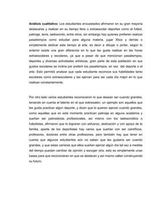 Análisis cualitativo: Los estudiantes encuestados afirmaron en su gran mayoría
destacarse y realizar en su tiempo libre o extraescolar deportes como el futbol,
patinaje, tenis, taekwondo, entre otros, sin embargo hay quienes prefieren realizar
pasatiempos como estudiar para alguna materia, jugar Xbox y demás o
simplemente dedicar este tiempo al arte, es decir a dibujar o pintar, según lo
anterior existe una gran diferencia en lo que les gusta realizar en las horas
extraescolares y escolares, ya que a pesar de que mencionan pasatiempos,
deportes y diversas actividades artísticas, gran parte de esta población en sus
gustos escolares se inclina por preferir los pasatiempos, en vez del deporte o el
arte. Esto permitió analizar que cada estudiante reconoce sus habilidades tanto
escolares como extraescolares y las ejercen para ser cada día mejor en lo que
realizan constantemente.
Por otro lado varios estudiantes reconocieron lo que desean ser cuando grandes,
teniendo en cuenta el talento en el que sobresalen, un ejemplo son aquellos que
les gusta practicar algún deporte, y dicen que lo quieren ejercer cuando grandes,
como aquellas que en este momento practican patinaje en alguna academia y
sueñan ser patinadoras profesionales, así mismo con los taekwonditos o
futbolistas, afirmaron que lo lograran con esfuerzo, dedicación y con apoyo de la
familia, aparte de los deportistas hay varios que sueñan con ser científicos,
profesores, doctores entre otras profesiones, pero también hay que tener en
cuenta que algunos estudiantes aún no saben que les gustaría ser cuando
grandes, y que estas carreras que ellos sueñan ejercer algún día tal vez a medida
del tiempo puedan cambiar de opinión y escoger otra, esto es simplemente unas
bases para que reconocieran en que se destacan y así mismo vallan construyendo
su futuro.
 
