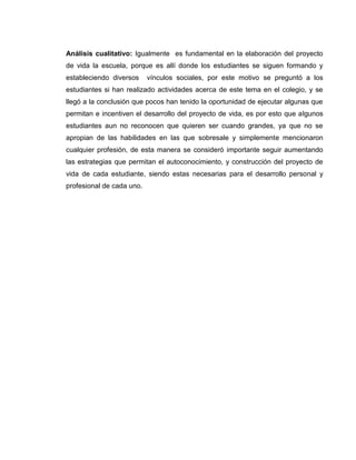 Análisis cualitativo: Igualmente es fundamental en la elaboración del proyecto
de vida la escuela, porque es allí donde los estudiantes se siguen formando y
estableciendo diversos vínculos sociales, por este motivo se preguntó a los
estudiantes si han realizado actividades acerca de este tema en el colegio, y se
llegó a la conclusión que pocos han tenido la oportunidad de ejecutar algunas que
permitan e incentiven el desarrollo del proyecto de vida, es por esto que algunos
estudiantes aun no reconocen que quieren ser cuando grandes, ya que no se
apropian de las habilidades en las que sobresale y simplemente mencionaron
cualquier profesión, de esta manera se consideró importante seguir aumentando
las estrategias que permitan el autoconocimiento, y construcción del proyecto de
vida de cada estudiante, siendo estas necesarias para el desarrollo personal y
profesional de cada uno.
 
