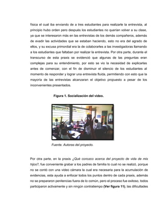 física el cual iba enviando de a tres estudiantes para realizarle la entrevista, al
principio hubo orden pero después los estudiantes no querían volver a su clase,
ya que se interesaron más en las entrevistas de los demás compañeros, además
de evadir las actividades que se estaban haciendo, esto no era del agrado de
ellos, y su excusa primordial era la de colaborarles a las investigadoras llamando
a los estudiantes que faltaban por realizar la entrevista. Por otra parte, durante el
transcurso de esta praxis se evidenció que algunas de las preguntas eran
complejas para su entendimiento, por esto se vio la necesidad de explicarlas
antes de comenzar, con el fin de disminuir el silencio de los estudiantes al
momento de responder y lograr una entrevista fluida, permitiendo con esto que la
mayoría de las entrevistas alcanzaran el objetivo propuesto a pesar de los
inconvenientes presentados.
Fuente. Autoras del proyecto.
Por otra parte, en la praxis ¿Qué conozco acerca del proyecto de vida de mis
hijos?, fue conveniente grabar a los padres de familia lo cual no se realizó, porque
no se contó con una video cámara la cual era necesaria para la acumulación de
evidencias, esta ayuda a enfocar todos los puntos dentro de cada praxis, además
no se prepararon penitencias fuera de lo común, pero el proceso fue exitoso, todos
participaron activamente y sin ningún contratiempo (Ver figura 11), las dificultades
Figura 1. Socialización del video.
 