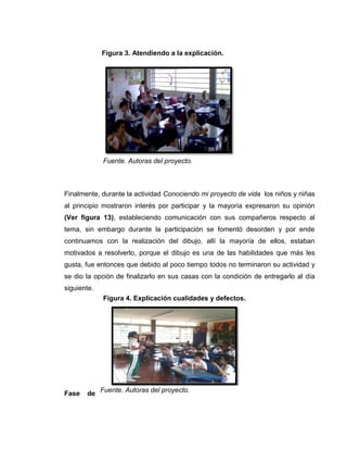 Figura 4. Explicación cualidades y defectos.
Finalmente, durante la actividad Conociendo mi proyecto de vida los niños y niñas
al principio mostraron interés por participar y la mayoría expresaron su opinión
(Ver figura 13), estableciendo comunicación con sus compañeros respecto al
tema, sin embargo durante la participación se fomentó desorden y por ende
continuamos con la realización del dibujo, allí la mayoría de ellos, estaban
motivados a resolverlo, porque el dibujo es una de las habilidades que más les
gusta, fue entonces que debido al poco tiempo todos no terminaron su actividad y
se dio la opción de finalizarlo en sus casas con la condición de entregarlo al día
siguiente.
Fase de
Figura 3. Atendiendo a la explicación.
Fuente. Autoras del proyecto.
Fuente. Autoras del proyecto.
 