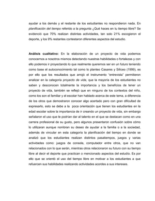 ayudar a los demás y el restante de los estudiantes no respondieron nada. En
planificación del tiempo referido a la pregunta ¿Qué haces en tu tiempo libre? Se
evidenció que 70% realizan distintas actividades, tan solo 21% escogieron el
deporte, y los 9% restantes contestaron diferentes aspectos del estudio.
Análisis cualitativo: En la elaboración de un proyecto de vida podemos
conocernos a nosotros mismos detectando nuestras habilidades o fortalezas y con
ello podemos ir proyectando lo que realmente queremos ser en un futuro teniendo
como base el autoconocimiento tal como lo planteo Casares y Silíceo (1999), es
por ello que los resultados que arrojó el instrumento “entrevista” permitieron
analizar en la categoría proyecto de vida, que la mayoría de los estudiantes no
saben y desconocen totalmente la importancia y los beneficios de tener un
proyecto de vida, también se reflejó que en ninguno de los contextos del niño,
como los son el familiar y el escolar han hablado acerca de este tema, a diferencia
de los otros que demostraron conocer algo acertado pero con gran dificultad de
expresarlo, esto se debe a la poca orientación que tienen los estudiantes en la
edad escolar sobre la importancia de ir creando un proyecto de vida, sin embargo
señalaron el uso que le podrían dar al talento en el que se destacan como en una
carrera profesional de su gusto, pero algunos presentaron confusión sobre cómo
lo utilizaran aunque nombran su deseo de ayudar a la familia o a la sociedad,
además de vincular en esta categoría la planificación del tiempo en donde se
analizó que los estudiantes realizan distintos pasatiempos, juegos y varias
actividades como: juegos de consola, computador entre otros, que no van
relacionados con lo que serán, mientras otros relacionaron su futuro con su tiempo
libre al decir el deporte que practican o mencionado aspectos del estudio. Es por
ello que se orientó el uso del tiempo libre en motivar a los estudiantes a que
refuercen sus habilidades realizando actividades acordes a sus intereses.
 
