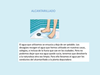 ALCANTARILLADO
El agua que utilizamos se ensucia y deja de ser potable. Los
desagües recogen el agua que hemos utilizado en nuestras casas,
colegios, e incluso de la lluvia que cae en las ciudades. Pero no
podemos dejar que esa agua quede sucia, tenemos que devolverla
a la naturaleza otra vez limpia. Para ello llevamos el agua por los
conductos del alcantarillado a la planta depuradora
 