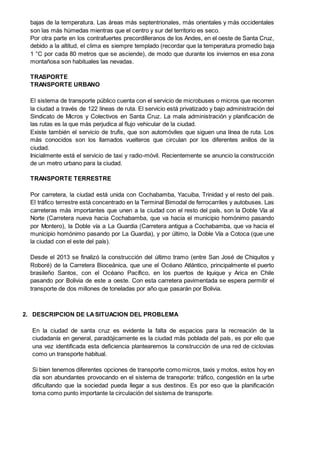 bajas de la temperatura. Las áreas más septentrionales, más orientales y más occidentales
son las más húmedas mientras que el centro y sur del territorio es seco.
Por otra parte en los contrafuertes precordilleranos de los Andes, en el oeste de Santa Cruz,
debido a la altitud, el clima es siempre templado (recordar que la temperatura promedio baja
1 °C por cada 80 metros que se asciende), de modo que durante los inviernos en esa zona
montañosa son habituales las nevadas.
TRASPORTE
TRANSPORTE URBANO
El sistema de transporte público cuenta con el servicio de microbuses o micros que recorren
la ciudad a través de 122 líneas de ruta. El servicio está privatizado y bajo administración del
Sindicato de Micros y Colectivos en Santa Cruz. La mala administración y planificación de
las rutas es la que más perjudica al flujo vehicular de la ciudad.
Existe también el servicio de trufis, que son automóviles que siguen una línea de ruta. Los
más conocidos son los llamados vuelteros que circulan por los diferentes anillos de la
ciudad.
Inicialmente está el servicio de taxi y radio-móvil. Recientemente se anuncio la construcción
de un metro urbano para la ciudad.
TRANSPORTE TERRESTRE
Por carretera, la ciudad está unida con Cochabamba, Yacuiba, Trinidad y el resto del país.
El tráfico terrestre está concentrado en la Terminal Bimodal de ferrocarriles y autobuses. Las
carreteras más importantes que unen a la ciudad con el resto del país, son la Doble Vía al
Norte (Carretera nueva hacia Cochabamba, que va hacia el municipio homónimo pasando
por Montero), la Doble vía a La Guardia (Carretera antigua a Cochabamba, que va hacia el
municipio homónimo pasando por La Guardia), y por último, la Doble Vía a Cotoca (que une
la ciudad con el este del país).
Desde el 2013 se finalizó la construcción del último tramo (entre San José de Chiquitos y
Roboré) de la Carretera Bioceánica, que une el Océano Atlántico, principalmente el puerto
brasileño Santos, con el Océano Pacífico, en los puertos de Iquique y Arica en Chile
pasando por Bolivia de este a oeste. Con esta carretera pavimentada se espera permitir el
transporte de dos millones de toneladas por año que pasarán por Bolivia.
2. DESCRIPCION DE LASITUACION DEL PROBLEMA
En la ciudad de santa cruz es evidente la falta de espacios para la recreación de la
ciudadanía en general, paradójicamente es la ciudad más poblada del país, es por ello que
una vez identificada esta deficiencia plantearemos la construcción de una red de ciclovias
como un transporte habitual.
Si bien tenemos diferentes opciones de transporte como micros, taxis y motos, estos hoy en
día son abundantes provocando en el sistema de transporte: tráfico, congestión en la urbe
dificultando que la sociedad pueda llegar a sus destinos. Es por eso que la planificación
toma como punto importante la circulación del sistema de transporte.
 