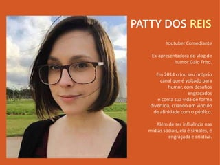 PATTY DOS REIS
Youtuber Comediante
Ex-apresentadora do vlog de
humor Galo Frito.
Em 2014 criou seu próprio
canal que é voltado para
humor, com desafios
engraçados
e conta sua vida de forma
divertida, criando um vínculo
de afinidade com o público.
Além de ser influência nas
mídias sociais, ela é simples, é
engraçada e criativa.
 