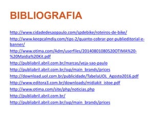 BIBLIOGRAFIA
http://www.cidadedesaopaulo.com/spdebike/roteiros-de-bike/
http://www.keepcalmdiy.com/tips-2/quanto-cobrar-por-publieditorial-e-
banner/
http://www.otima.com/Adm/userfiles/20140801080520OTIMA%20-
%20Maidia%20Kit.pdf
http://publiabril.abril.com.br/marcas/veja-sao-paulo
http://publiabril.abril.com.br/svp/main_brands/prices
http://download.uol.com.br/publicidade/TabelaUOL_Agosto2016.pdf
http://www.editora3.com.br/downloads/midiakit_istoe.pdf
http://www.otima.com/site/php/noticias.php
http://publiabril.abril.com.br/
http://publiabril.abril.com.br/svp/main_brands/prices
 