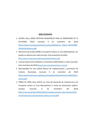 BIBLIOGRAFÍA
 CASTRO, Alicia (2005) POLÍTICAS MUNICIPALES PARA LA PROMOCIÓN DE LA
ACTIVIDAD FÍSICA (consulta 8 de noviembre del 2014)
(https://www.mtc.gob.pe/portal/consultas/cid/Boletines_CID/16_NOVIEMBRE
/ARCHIVO/politicas.pdf)
 Defensoría del pueblo (2008) El transporte Urbano en Lima Metropolitana: Un
desafío en defensa de la vida (consulta 8 de noviembre del 2014)
(http://ditoe.minedu.gob.pe/Materiales%20DITOE/B14.pdf)
 Instituto Nacional de Estadística e Informática (2014) Misión y Visión (consulta:
8 de noviembre del 2014) (http://www.inei.gob.pe/mision-y-vision/)
 Municipalidad de Lima (2013) Manual de implementación y promoción de
Ciclovías Recreativas (consulta 8 de noviembre del 2014)
(http://www.bvsde.paho.org/documentosdigitales/bvsde/texcom/cd045364/ci
clovias.pdf)
 PONCE DE LEÓN, Oscar (2012) Los retos del desarrollo de infraestructura de
transporte urbano en Lima Metropolitana a través de asociaciones público-
privadas (consulta 8 de noviembre del 2014)
(http://cies.org.pe/sites/default/files/investigaciones/los-retos-del-desarrollo-
de-infraestructura-de-transporte-urbano-en-lima.pdf)
 