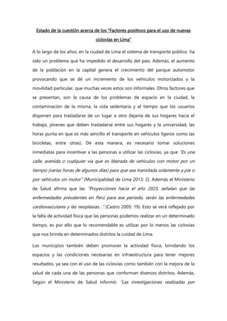 Estado de la cuestión acerca de los “Factores positivos para el uso de nuevas
ciclovías en Lima”
A lo largo de los años, en la ciudad de Lima el sistema de transporte público ha
sido un problema que ha impedido el desarrollo del país. Además, el aumento
de la población en la capital genera el crecimiento del parque automotor
provocando que se dé un incremento de los vehículos motorizados y la
movilidad particular, que muchas veces estos son informales. Otros factores que
se presentan, son la causa de los problemas de espacio en la ciudad, la
contaminación de la misma, la vida sedentaria y el tiempo que los usuarios
disponen para trasladarse de un lugar a otro (lejanía de sus hogares hacia el
trabajo, jóvenes que deben trasladarse entre sus hogares y la universidad, las
horas punta en que es más sencillo el transporte en vehículos ligeros como las
bicicletas, entre otras). De esta manera, es necesario tomar soluciones
inmediatas para incentivar a las personas a utilizar las ciclovías, ya que “Es una
calle, avenida o cualquier vía que es liberada de vehículos con motor por un
tiempo (varias horas de algunos días) para que sea transitada solamente a pie o
por vehículos sin motor” (Municipalidad de Lima 2013: 2). Además el Ministerio
de Salud afirma que las “Proyecciones hacia el año 2025, señalan que las
enfermedades prevalentes en Perú para ese período, serán las enfermedades
cardiovasculares y las neoplasias…” (Castro 2005: 19). Esto se verá reflejado por
la falta de actividad física que las personas podemos realizar en un determinado
tiempo, es por ello que lo recomendable es utilizar por lo menos las ciclovías
que nos brinda en determinados distritos la cuidad de Lima.
Los municipios también deben promover la actividad física, brindando los
espacios y las condiciones necesarias en infraestructura para tener mejores
resultados, ya sea con el uso de las ciclovías como también con la mejora de la
salud de cada una de las personas que conforman diversos distritos. Además,
Según el Ministerio de Salud informó: “Las investigaciones realizadas por
 