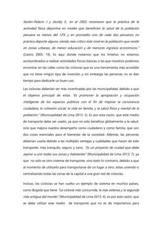 Seclen-Palacin J y Jacoby E., en el 2003, mostraron que la práctica de la
actividad física deportiva en niveles que beneficien la salud de la población
peruana es menos del 12% y en promedio uno de cada dos peruanos no
práctica deporte alguno, siendo más crítico éste nivel en la población que reside
en zonas urbanas, de menor educación y de menores ingresos económicos.”
(Castro 2005: 19). Es aquí donde notamos que los limeños no estamos
acostumbrados a realizar actividades físicas básicas o las que nosotros podemos
encontrar en las calles como las ciclovías que es una herramienta más accesible
que no tiene ningún tipo de inversión y sin embargo las personas no se dan
tiempo para dedicarle un buen uso.
Las ciclovias deberían ser más incentivadas por las municipalidad, debido a que
el objetivo principal de estas “Es promover la apropiación y ocupación
inteligente de los espacios públicos con el fin de mejorar la convivencia
ciudadana, la cohesión social, la vida en familia, y la salud física y mental de la
población.” (Municipalidad de Lima 2013: 3). Es por esta razón, que este medio
de transporte debe ser usado, ya que no solo beneficia globalmente a la salud,
sino que mejora nuestro desempeño como ciudadano y como familia, que son
dos cosas esenciales para el bienestar de la sociedad. Además, las personas
deberían usarla debido a las múltiples ventajas y cualidades que hacen de este
transporte, más tranquilo, seguro y sano. “Es un proyecto de ciudad que debe
aspirar a unir todas sus zonas y habitantes” (Municipalidad de Lima 2013: 7), ya
que no solo es otro sistema de transporte, sino todo lo contrario, debido a que
al momento de utilizarlo para transportarse de un lugar a otro, estas uniendo o
centralizando todas las zonas de la capital a una gran red de ciclovías.
Incluso, las ciclovías se han vuelto un ejemplo de sistema en muchos países,
como Bogotá que tiene “La ciclovía más concurrida, la más extensa y la segunda
más antigua del mundo” (Municipalidad de Lima 2013: 4), es por esta razón, que
se debe utilizar este medio de transporte que no es de importancia para
 