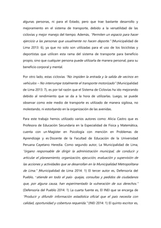 algunas personas, ni para el Estado, pero que trae bastante desarrollo y
mejoramiento en el sistema de transporte, debido a la versatilidad de las
ciclovías y mejor manejo del tiempo. Además, “Permiten un espacio para hacer
ejercicio a las personas que usualmente no hacen deporte.” (Municipalidad de
Lima 2013: 6), ya que no solo son utilizadas para el uso de los biciclistas y
deportistas que utilicen esta rama del sistema de transporte para beneficio
propio, sino que cualquier persona puede utilizarla de manera personal, para su
beneficio corporal y mental.
Por otro lado, estas ciclovías “No impiden la entrada y la salida de vecinos en
vehículos – No interrumpe totalmente el transporte motorizado” (Municipalidad
de Lima 2013: 7), es por tal razón que el Sistema de Ciclovías ha ido mejorando
debido al rendimiento que se da a la hora de utilizarlas. Luego, se puede
observar como este medio de transporte es utilizado de manera sigilosa, no
molestando, ni estorbando en la organización de las avenidas.
Para este trabajo hemos utilizado varios autores como: Alicia Castro que es
Profesora de Educación Secundaria en la Especialidad de Física y Matemática,
cuenta con un Magíster en Psicología con mención en Problemas de
Aprendizaje y es Docente de la Facultad de Educación de la Universidad
Peruana Cayetano Heredia. Como segundo autor, La Municipalidad de Lima,
“órgano responsable de dirigir la administración municipal, de conducir y
articular el planeamiento, organización, ejecución, evaluación y supervisión de
las acciones y actividades que se desarrollan en la Municipalidad Metropolitana
de Lima.” (Municipalidad de Lima 2014: 1) El tercer autor es, Defensoría del
Pueblo, “atiende en todo el país- quejas, consultas y pedidos de ciudadanos
que, por alguna causa, han experimentado la vulneración de sus derechos.”
(Defensoría del Pueblo 2014: 1) La cuarta fuente es, El INEI que se encarga de
“Producir y difundir información estadística oficial que el país necesita con
calidad, oportunidad y cobertura requerida.” (INEI 2014: 1) El quinto escritor es,
 