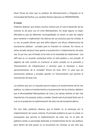 Oscar Ponce de León que es profesor de Microeconomía y Pregrado en la
Universidad del Pacífico y es, también Director Ejecutivo en PROINVERSION.
El cuerpo
Podemos destacar que existen muchos motivos por el cual el desarrollo de las
ciclovías es de poco uso en Lima Metropolitana. Sin duda alguna, la mayor
dificultad es que las diferentes municipalidades no tienen un plan de mejora
para mantener e implementar vías alternas de uso exclusivo para los ciclistas. A
su vez, se puede afirmar que será difícil adquirir una eficaz infraestructura de
asociaciones públicas - privadas para la inversión en ciclovías. Así mismo, el
sector privado tampoco hace aporte a la protección ni implementación de estas
vías. Es por eso, que el Estado se ha visto en la necesidad de implementar “una
APP que es un acuerdo contractual entre un ente público y uno privado. El
objetivo de este concilio es involucrar al sector privado en la provisión y
financiamiento de infraestructura o servicios para el bienestar y buen
aprovechamiento de la sociedad” (Ponce de León 2012: 7), para que las
asociaciones públicas y privadas aporten un financiamiento que permita la
manutención de estas vías.
Los arbitrios que son un impuesto para la mejora y el mantenimiento de las vías
públicas, no cubren el mantenimiento y la preservación de las ciclovías, debido a
que la Municipalidad Metropolitana de Lima y los demás distritos le dan más
importancia a los parques, pistas y veredas. Siendo este el principal factor por el
cual no se pueda dar la implementación de estas vías de transporte alterno.
Por otro lado, podemos observar que el Estado no se preocupa por la
implementación de nuevas ciclovías. El principal problema es que no existe un
presupuesto que permita la implementación de estas vías. En el plan de
gobierno existe un porcentaje destinado al mantenimiento de las vías públicas,
pero dentro de este grupo no se encuentran las ciclovías, es por esto que
 