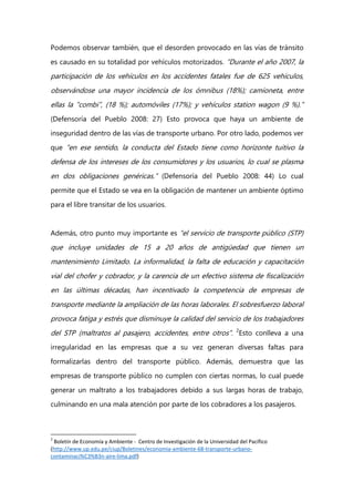 Podemos observar también, que el desorden provocado en las vías de tránsito
es causado en su totalidad por vehículos motorizados. “Durante el año 2007, la
participación de los vehículos en los accidentes fatales fue de 625 vehículos,
observándose una mayor incidencia de los ómnibus (18%); camioneta, entre
ellas la “combi”, (18 %); automóviles (17%); y vehículos station wagon (9 %).”
(Defensoría del Pueblo 2008: 27) Esto provoca que haya un ambiente de
inseguridad dentro de las vías de transporte urbano. Por otro lado, podemos ver
que “en ese sentido, la conducta del Estado tiene como horizonte tuitivo la
defensa de los intereses de los consumidores y los usuarios, lo cual se plasma
en dos obligaciones genéricas.” (Defensoría del Pueblo 2008: 44) Lo cual
permite que el Estado se vea en la obligación de mantener un ambiente óptimo
para el libre transitar de los usuarios.
Además, otro punto muy importante es “el servicio de transporte público (STP)
que incluye unidades de 15 a 20 años de antigüedad que tienen un
mantenimiento Limitado. La informalidad, la falta de educación y capacitación
vial del chofer y cobrador, y la carencia de un efectivo sistema de fiscalización
en las últimas décadas, han incentivado la competencia de empresas de
transporte mediante la ampliación de las horas laborales. El sobresfuerzo laboral
provoca fatiga y estrés que disminuye la calidad del servicio de los trabajadores
del STP (maltratos al pasajero, accidentes, entre otros”. 2
Esto conlleva a una
irregularidad en las empresas que a su vez generan diversas faltas para
formalizarlas dentro del transporte público. Además, demuestra que las
empresas de transporte público no cumplen con ciertas normas, lo cual puede
generar un maltrato a los trabajadores debido a sus largas horas de trabajo,
culminando en una mala atención por parte de los cobradores a los pasajeros.
2
Boletín de Economía y Ambiente - Centro de Investigación de la Universidad del Pacífico
(http://www.up.edu.pe/ciup/Boletines/economia-ambiente-68-transporte-urbano-
contaminaci%C3%B3n-aire-lima.pdf)
 