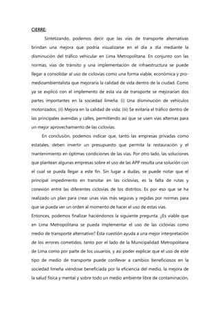 CIERRE:
Sintetizando, podemos decir que las vías de transporte alternativas
brindan una mejora que podría visualizarse en el día a día mediante la
disminución del tráfico vehicular en Lima Metropolitana. En conjunto con las
normas, vías de tránsito y una implementación de infraestructura se puede
llegar a consolidar al uso de ciclovías como una forma viable, económica y pro-
medioambientalista que mejoraría la calidad de vida dentro de la ciudad. Como
ya se explicó con el implemento de esta vía de transporte se mejorarían dos
partes importantes en la sociedad limeña: (i) Una disminución de vehículos
motorizados; (ii) Mejora en la calidad de vida; (iii) Se evitaría el tráfico dentro de
las principales avenidas y calles, permitiendo así que se usen vías alternas para
un mejor aprovechamiento de las ciclovías.
En conclusión, podemos indicar que, tanto las empresas privadas como
estatales, deben invertir un presupuesto que permita la restauración y el
mantenimiento en óptimas condiciones de las vías. Por otro lado, las soluciones
que plantean algunas empresas sobre el uso de las APP resulta una solución con
el cual se pueda llegar a este fin. Sin lugar a dudas, se puede notar que el
principal impedimento en transitar en las ciclovías, es la falta de rutas y
conexión entre las diferentes ciclovías de los distritos. Es por eso que se ha
realizado un plan para crear unas vías más seguras y regidas por normas para
que se pueda ver un orden al momento de hacer el uso de estas vías.
Entonces, podemos finalizar haciéndonos la siguiente pregunta. ¿Es viable que
en Lima Metropolitana se pueda implementar el uso de las ciclovías como
medio de transporte alternativo? Ésta cuestión ayuda a una mejor interpretación
de los errores cometidos, tanto por el lado de la Municipalidad Metropolitana
de Lima como por parte de los usuarios, y así poder explicar que el uso de este
tipo de medio de transporte puede conllevar a cambios beneficiosos en la
sociedad limeña viéndose beneficiada por la eficiencia del medio, la mejora de
la salud física y mental y sobre todo un medio ambiente libre de contaminación,
 