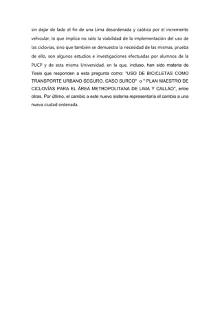 sin dejar de lado el fin de una Lima desordenada y caótica por el incremento
vehicular, lo que implica no sólo la viabilidad de la implementación del uso de
las ciclovías, sino que también se demuestra la necesidad de las mismas, prueba
de ello, son algunos estudios e investigaciones efectuadas por alumnos de la
PUCP y de esta misma Universidad, en la que, incluso, han sido materia de
Tesis que responden a esta pregunta como: "USO DE BICICLETAS COMO
TRANSPORTE URBANO SEGURO. CASO SURCO" o " PLAN MAESTRO DE
CICLOVÍAS PARA EL ÁREA METROPOLITANA DE LIMA Y CALLAO", entre
otras. Por último, el cambio a este nuevo sistema representaría el cambio a una
nueva ciudad ordenada.
 