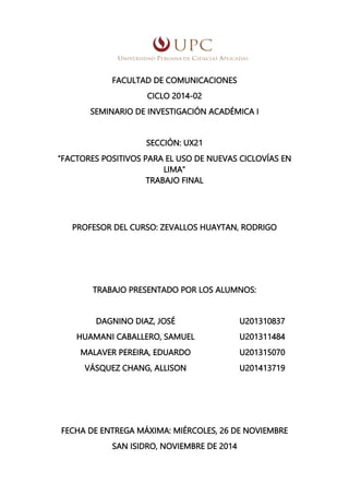 FACULTAD DE COMUNICACIONES
CICLO 2014-02
SEMINARIO DE INVESTIGACIÓN ACADÉMICA I
SECCIÓN: UX21
“FACTORES POSITIVOS PARA EL USO DE NUEVAS CICLOVÍAS EN
LIMA”
TRABAJO FINAL
PROFESOR DEL CURSO: ZEVALLOS HUAYTAN, RODRIGO
TRABAJO PRESENTADO POR LOS ALUMNOS:
DAGNINO DIAZ, JOSÉ
HUAMANI CABALLERO, SAMUEL
U201310837
U201311484
MALAVER PEREIRA, EDUARDO U201315070
VÁSQUEZ CHANG, ALLISON U201413719
FECHA DE ENTREGA MÁXIMA: MIÉRCOLES, 26 DE NOVIEMBRE
SAN ISIDRO, NOVIEMBRE DE 2014
 