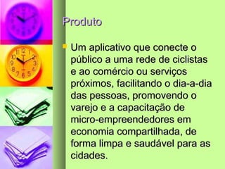 ProdutoProduto
 Um aplicativo que conecte oUm aplicativo que conecte o
público a uma rede de ciclistaspúblico a uma rede de ciclistas
e ao comércio ou serviçose ao comércio ou serviços
próximos, facilitando o dia-a-diapróximos, facilitando o dia-a-dia
das pessoas, promovendo odas pessoas, promovendo o
varejo e a capacitação devarejo e a capacitação de
micro-empreendedores emmicro-empreendedores em
economia compartilhada, deeconomia compartilhada, de
forma limpa e saudável para asforma limpa e saudável para as
cidades.cidades.
 