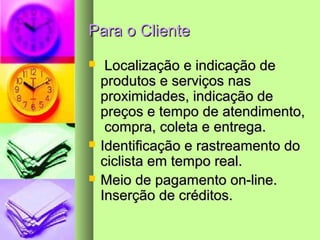 Para o ClientePara o Cliente
 Localização e indicação deLocalização e indicação de
produtos e serviços nasprodutos e serviços nas
proximidades, indicação deproximidades, indicação de
preços e tempo de atendimento,preços e tempo de atendimento,
compra, coleta e entrega.compra, coleta e entrega.
 Identificação e rastreamento doIdentificação e rastreamento do
ciclista em tempo real.ciclista em tempo real.
 Meio de pagamento on-line.Meio de pagamento on-line.
Inserção de créditos.Inserção de créditos.
 