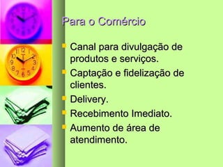 Para o ComércioPara o Comércio
 Canal para divulgação deCanal para divulgação de
produtos e serviços.produtos e serviços.
 Captação e fidelização deCaptação e fidelização de
clientes.clientes.
 Delivery.Delivery.
 Recebimento Imediato.Recebimento Imediato.
 Aumento de área deAumento de área de
atendimento.atendimento.
 