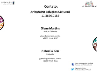 Contato:
ArteMatriz Soluções Culturais
11 3666.0182
Giane Martins
Direção Executiva
giane@artematriz.com.br
+55 11 99146 4157
Gabriela Reis
Produção
gabriela@artematriz.com.br
+55 11 99639 4561
Curta nossa página no Facebook:
facebook.com/CicloviaMusical
Siga-nos no Twitter:
twitter.com/CicloviaMusical
 