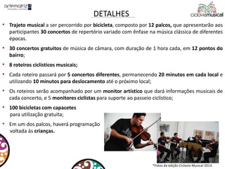• Trajeto musical a ser percorrido por bicicleta, composto por 12 palcos, que apresentarão aos
participantes 30 concertos de repertório variado com ênfase na música clássica de diferentes
épocas.
• 30 concertos gratuitos de música de câmara, com duração de 1 hora cada, em 12 pontos do
bairro;
• 8 roteiros ciclísticos musicais;
• Cada roteiro passará por 5 concertos diferentes, permanecendo 20 minutos em cada local e
utilizando 10 minutos para deslocamento até o próximo local;
• Os roteiros serão acompanhado por um monitor artístico que dará informações musicais de
cada concerto, e 5 monitores ciclistas para suporte ao passeio ciclístico;
• 100 bicicletas com capacetes
para utilização gratuita;
• Em um dos palcos, haverá programação
voltada às crianças.
DETALHES
*Fotos da edição Ciclovia Musical 2013.
 