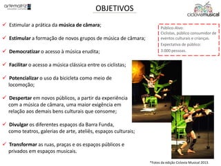OBJETIVOS
 Estimular a prática da música de câmara;
 Estimular a formação de novos grupos de música de câmara;
 Democratizar o acesso à música erudita;
 Facilitar o acesso a música clássica entre os ciclistas;
 Potencializar o uso da bicicleta como meio de
locomoção;
 Despertar em novos públicos, a partir da experiência
com a música de câmara, uma maior exigência em
relação aos demais bens culturais que consome;
 Divulgar os diferentes espaços da Barra Funda,
como teatros, galerias de arte, ateliês, espaços culturais;
 Transformar as ruas, praças e os espaços públicos e
privados em espaços musicais.
Público-Alvo:
Ciclistas, público consumidor de
eventos culturais e crianças.
Expectativa de público:
3.000 pessoas.
*Fotos da edição Ciclovia Musical 2013.
 