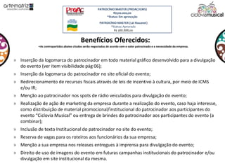 Benefícios Oferecidos:
» Inserção da logomarca do patrocinador em todo material gráfico desenvolvido para a divulgação
do evento (ver item visibilidade pág 06);
» Inserção da logomarca do patrocinador no site oficial do evento;
» Redirecionamento de recursos fiscais através de leis de incentivo à cultura, por meio de ICMS
e/ou IR;
» Menção ao patrocinador nos spots de rádio veiculados para divulgação do evento;
» Realização de ação de marketing da empresa durante a realização do evento, caso haja interesse,
como distribuição de material promocional/institucional do patrocinador aos participantes do
evento “Ciclovia Musical” ou entrega de brindes do patrocinador aos participantes do evento (a
combinar);
» Inclusão de texto Institucional do patrocinador no site do evento;
» Reserva de vagas para os roteiros aos funcionários da sua empresa;
» Menção a sua empresa nos releases entregues à imprensa para divulgação do evento;
» Direito de uso de imagens do evento em futuras campanhas institucionais do patrocinador e/ou
divulgação em site institucional da mesma.
•As contrapartidas abaixo citadas serão negociadas de acordo com o valor patrocinado e a necessidade da empresa.
PATROCÍNIO MASTER (PROAC/ICMS)
R$500.000,00
*Status: Em aprovação
PATROCÍNIO MASTER (Lei Rouanet)
*Status: Aprovado
R$ 388.888,00
 