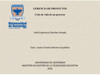 GERENCIA DE PROYECTOS
Ciclo de vida de un proyecto
Yudit Esperanza Sánchez Amado
Tutor: Javier Ernesto Moreno Gualdrón
UNIVERSIDAD DE SANTANDER
MAESTRÍA EN GESTIÓN DE LA TECNOLOGÍA EDUCATIVA
2016
 