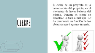 CIERRE
El cierre de un proyecto es la
culminación del proyecto, es el
momento de hacer balance del
mismo. Durante el cierre se
establece lo bien o mal que se
ha terminado en función de los
objetivos que hayamos trazado.
 