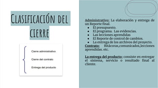 Clasificación del
cierre
Administrativo: La elaboración y entrega de
un Reporte final.
● El presupuesto.
● El programa. Las evidencias.
● Las lecciones aprendidas
● El Reporte de control de cambios.
● La entrega de los archivos del proyecto.
Contrato: Bitácoras,comunicados,lecciones
aprendidas. etc.
La entrega del producto: consiste en entregar
el sistema, servicio o resultado final al
cliente.
 