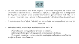 notas
- En cada fase del ciclo de vida de un proyecto se producen entregables, en nuestro caso
(desarrollo de software) existe La norma IEEE-1058 [IEEE-1058,1993] para la Planificación
de Proyectos de Software es un estándar internacional que especificar cual debe ser el
contenido y el formato para presentar el Plan de Administración de un Proyecto de software.
- Programas como OpenProject, ProjectMS son herramientas que nos ayudan a gestionar los
proyectos.
- El resultado de un proyecto está relacionado con un producto:
· Desarrollo de un nuevo producto= proyecto en sí mismo.
· Existe un producto = proyecto agrega más funciones o características.
· Un producto puede tener muchos proyectos asociados y se alcanza mayor eficiencia
si todos se dirigen colectivamente.
 