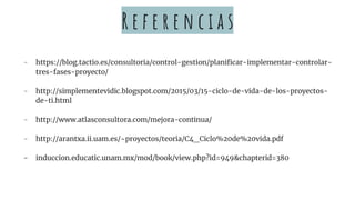 R e f e r e n c i a s
- https://blog.tactio.es/consultoria/control-gestion/planificar-implementar-controlar-
tres-fases-proyecto/
- http://simplementevidic.blogspot.com/2015/03/15-ciclo-de-vida-de-los-proyectos-
de-ti.html
- http://www.atlasconsultora.com/mejora-continua/
- http://arantxa.ii.uam.es/~proyectos/teoria/C4_Ciclo%20de%20vida.pdf
- induccion.educatic.unam.mx/mod/book/view.php?id=949&chapterid=380
 