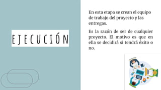 e j e c u c i ó n
En esta etapa se crean el equipo
de trabajo del proyecto y las
entregas.
Es la razón de ser de cualquier
proyecto. El motivo es que en
ella se decidirá si tendrá éxito o
no.
 