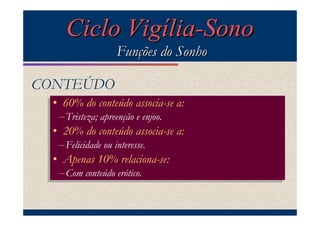 Ciclo Vigília-Sono
                   Funções do Sonho

CONTEÚDO
 •• 60% do conteúdo associa-se a:
    60% do conteúdo associa-se a:
  – Tristeza; apreenção enjoo.
  – Tristeza; apreenção ee enjoo.
 •• 20% do conteúdo associa-se a:
    20% do conteúdo associa-se a:
  – Felicidade ou interesse.
  – Felicidade ou interesse.
 •• Apenas 10% relaciona-se:
    Apenas 10% relaciona-se:
  – Com conteúdo erótico.
  – Com conteúdo erótico.
 