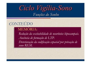 Ciclo Vigília-Sono
                Funções do Sonho

CONTEÚDO
 •• MEMÓRIA:
    MEMÓRIA:
  –Redução da excitabilidade de neurônios hipocampais.
  –Redução da excitabilidade de neurônios hipocampais.
  –Ausência de formação de LTP.
  –Ausência de formação de LTP.
  –Deterioração da codificação espacial por privação de
  –Deterioração da codificação espacial por privação de
    sono REM.
   sono REM.
 