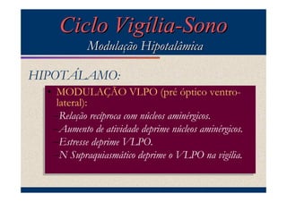Ciclo Vigília-Sono
             Modulação Hipotalâmica

HIPOTÁLAMO:
  •• MODULAÇÃO VLPO (pré óptico ventro-
      MODULAÇÃO VLPO (pré óptico ventro-
      lateral):
     lateral):
     –Relação recíproca com núcleos aminérgicos.
    –Relação recíproca com núcleos aminérgicos.
     –Aumento de atividade deprime núcleos aminérgicos.
    –Aumento de atividade deprime núcleos aminérgicos.
     –Estresse deprime VLPO.
    –Estresse deprime VLPO.
     –N Supraquiasmático deprime VLPO na vigília.
    –N Supraquiasmático deprime oo VLPO na vigília.
 