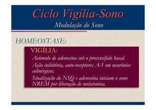 Ciclo Vigília-Sono
                Modulação do Sono

HOMEOSTASE:
  •• VIGÍLIA::
     VIGÍLIA
   –Acúmulo de adenosina sob prosencéfalo basal.
   –Acúmulo de adenosina sob oo prosencéfalo basal.
   –Ação inibitória, auto-receptores A-1 em neurônios
   –Ação inibitória, auto-receptores A-1 em neurônios
     colinérgicos.
    colinérgicos.
   –Sinalização do NSQ adenosina iniciam sono
   –Sinalização do NSQ ee adenosina iniciam oo sono
     NREM por liberação de melatonina.
    NREM por liberação de melatonina.
 