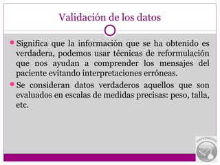 Validación de los datos

Significa que la información que se ha obtenido es
 verdadera, podemos usar técnicas de reformulación
 que nos ayudan a comprender los mensajes del
 paciente evitando interpretaciones erróneas.
Se consideran datos verdaderos aquellos que son
 evaluados en escalas de medidas precisas: peso, talla,
 etc.
 