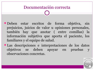 Documentación correcta


Deben    estar escritos de forma objetiva, sin
 prejuicios, juicios de valor u opiniones personales,
 también hay que anotar ( entre comillas) la
 información subjetiva que aporta el paciente, los
 familiares y el equipo de salud.
Las descripciones e interpretaciones de los datos
 objetivos se deben apoyar en pruebas y
 observaciones concretas.
 
