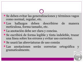 Se deben evitar las generalizaciones y términos vagos
 como normal, regular, etc.
Los hallazgos deben describirse de manera
 meticulosa, forma tamaño, etc.
La anotación debe ser clara y concisa.
Se escribirá de forma legible y tinta indeleble, trazar
 una línea sobre los errores y evitar uso corrector.
Se usará las abreviaturas de uso común
Las anotaciones serán correctas ortográfica y
 gramaticalmente.
 
