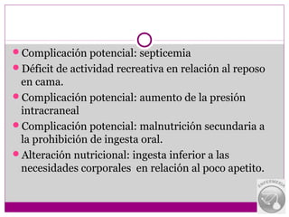 Complicación potencial: septicemia
Déficit de actividad recreativa en relación al reposo
 en cama.
Complicación potencial: aumento de la presión
 intracraneal
Complicación potencial: malnutrición secundaria a
 la prohibición de ingesta oral.
Alteración nutricional: ingesta inferior a las
 necesidades corporales en relación al poco apetito.
 