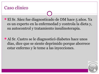 Caso clinico

El Sr. Sáez fue diagnosticado de DM hace 5 años. Ya
 es un experto en la enfermedad y controla la dieta y,
 su autocontrol y tratamiento insulinoterapia.

Al Sr. Castro se le diagnosticó diabetes hace unos
 días, dice que se siente deprimido porque aborrece
 estar enfermo y le teme a las inyecciones.
 