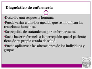 Diagnóstico de enfermería

•Describe una respuesta humana
•Puede variar a diario a medida que se modifican las
reacciones humanas.
•Susceptible de tratamiento por enfermeras/os.
•Suele hacer referencia a la percepción que el paciente
tiene de su propio estado de salud.
•Puede aplicarse a las alteraciones de los individuos y
grupos.
 