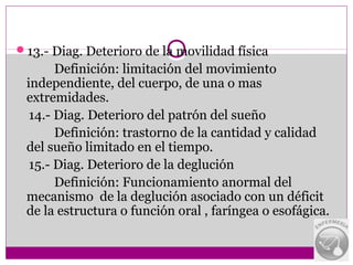 13.- Diag. Deterioro de la movilidad física
       Definición: limitación del movimiento
 independiente, del cuerpo, de una o mas
 extremidades.
  14.- Diag. Deterioro del patrón del sueño
       Definición: trastorno de la cantidad y calidad
 del sueño limitado en el tiempo.
  15.- Diag. Deterioro de la deglución
       Definición: Funcionamiento anormal del
 mecanismo de la deglución asociado con un déficit
 de la estructura o función oral , faríngea o esofágica.
 