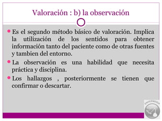 Valoración : b) la observación

Es el segundo método básico de valoración. Implica
 la utilización de los sentidos para obtener
 información tanto del paciente como de otras fuentes
 y tambien del entorno.
La observación es una habilidad que necesita
 práctica y disciplina.
Los hallazgos , posteriormente se tienen que
 confirmar o descartar.
 
